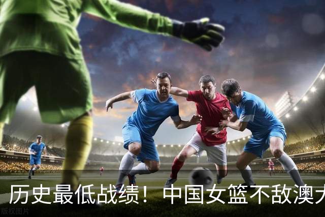 历史最低战绩！中国女篮不敌澳大利亚无缘U18决赛